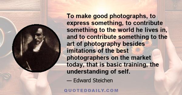 To make good photographs, to express something, to contribute something to the world he lives in, and to contribute something to the art of photography besides imitations of the best photographers on the market today,