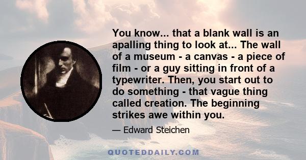 You know... that a blank wall is an apalling thing to look at... The wall of a museum - a canvas - a piece of film - or a guy sitting in front of a typewriter. Then, you start out to do something - that vague thing