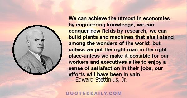 We can achieve the utmost in economies by engineering knowledge; we can conquer new fields by research; we can build plants and machines that shall stand among the wonders of the world; but unless we put the right man