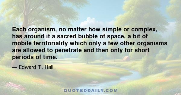 Each organism, no matter how simple or complex, has around it a sacred bubble of space, a bit of mobile territoriality which only a few other organisms are allowed to penetrate and then only for short periods of time.