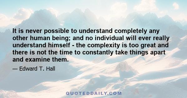 It is never possible to understand completely any other human being; and no individual will ever really understand himself - the complexity is too great and there is not the time to constantly take things apart and