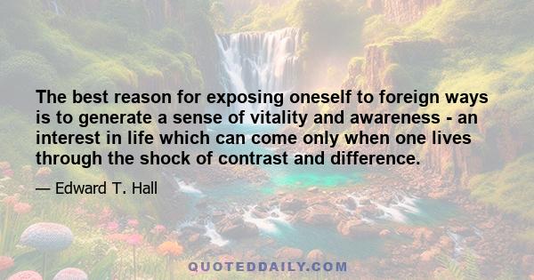 The best reason for exposing oneself to foreign ways is to generate a sense of vitality and awareness - an interest in life which can come only when one lives through the shock of contrast and difference.