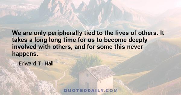 We are only peripherally tied to the lives of others. It takes a long long time for us to become deeply involved with others, and for some this never happens.