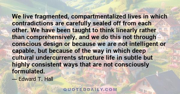 We live fragmented, compartmentalized lives in which contradictions are carefully sealed off from each other. We have been taught to think linearly rather than comprehensively, and we do this not through conscious