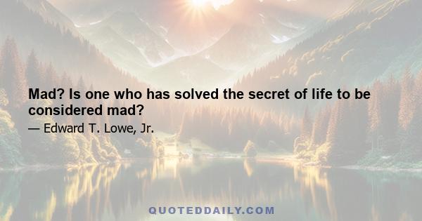 Mad? Is one who has solved the secret of life to be considered mad?