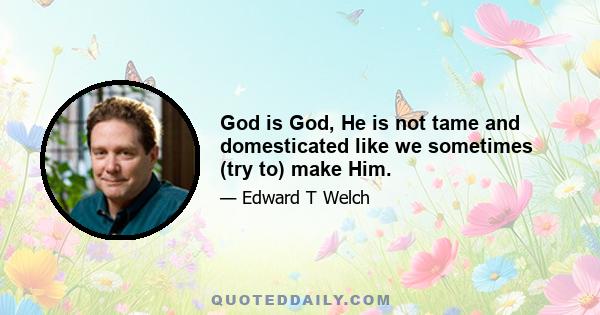 God is God, He is not tame and domesticated like we sometimes (try to) make Him.