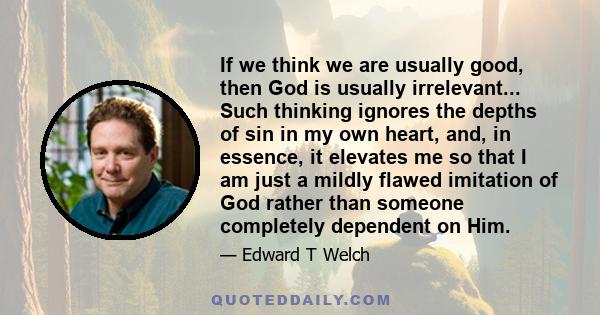 If we think we are usually good, then God is usually irrelevant... Such thinking ignores the depths of sin in my own heart, and, in essence, it elevates me so that I am just a mildly flawed imitation of God rather than