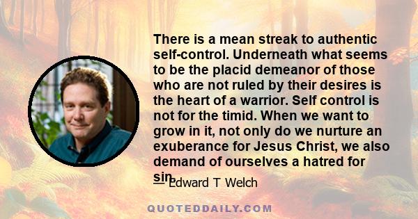 There is a mean streak to authentic self-control. Underneath what seems to be the placid demeanor of those who are not ruled by their desires is the heart of a warrior. Self control is not for the timid. When we want to 