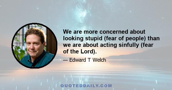 We are more concerned about looking stupid (fear of people) than we are about acting sinfully (fear of the Lord).