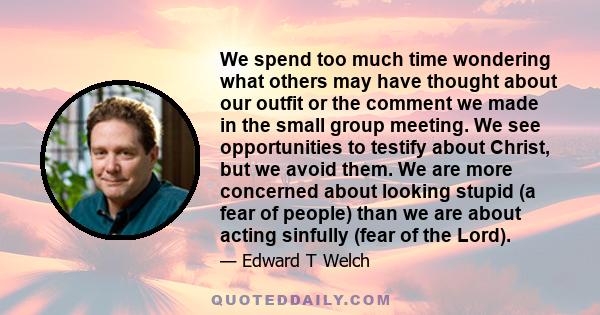 We spend too much time wondering what others may have thought about our outfit or the comment we made in the small group meeting. We see opportunities to testify about Christ, but we avoid them. We are more concerned