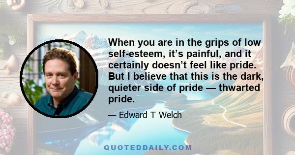 When you are in the grips of low self-esteem, it’s painful, and it certainly doesn’t feel like pride. But I believe that this is the dark, quieter side of pride — thwarted pride.