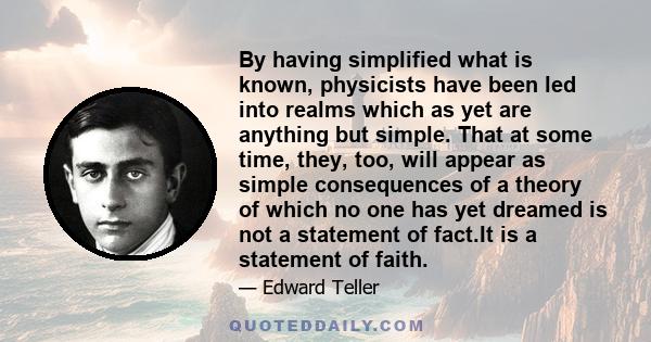 By having simplified what is known, physicists have been led into realms which as yet are anything but simple. That at some time, they, too, will appear as simple consequences of a theory of which no one has yet dreamed 