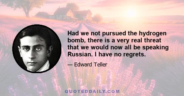 Had we not pursued the hydrogen bomb, there is a very real threat that we would now all be speaking Russian. I have no regrets.