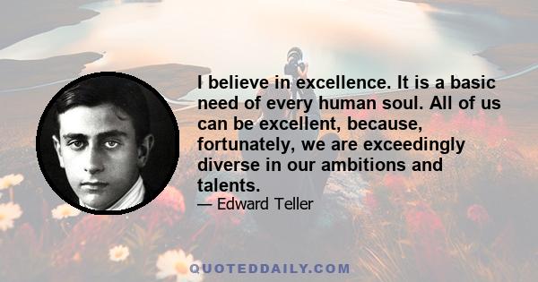 I believe in excellence. It is a basic need of every human soul. All of us can be excellent, because, fortunately, we are exceedingly diverse in our ambitions and talents.