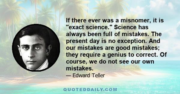 If there ever was a misnomer, it is exact science. Science has always been full of mistakes. The present day is no exception. And our mistakes are good mistakes; they require a genius to correct. Of course, we do not