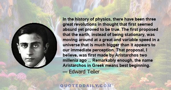 In the history of physics, there have been three great revolutions in thought that first seemed absurd yet proved to be true. The first proposed that the earth, instead of being stationary, was moving around at a great