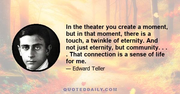 In the theater you create a moment, but in that moment, there is a touch, a twinkle of eternity. And not just eternity, but community. . . . That connection is a sense of life for me.