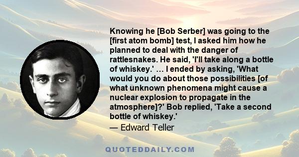 Knowing he [Bob Serber] was going to the [first atom bomb] test, I asked him how he planned to deal with the danger of rattlesnakes. He said, 'I'll take along a bottle of whiskey.' … I ended by asking, 'What would you