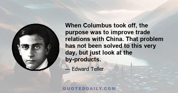 When Columbus took off, the purpose was to improve trade relations with China. That problem has not been solved to this very day, but just look at the by-products.