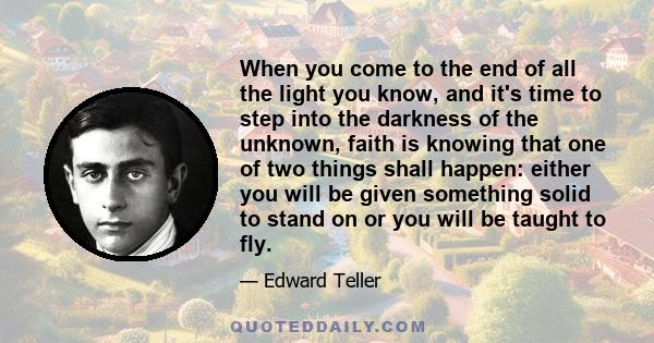 When you come to the end of all the light you know, and it's time to step into the darkness of the unknown, faith is knowing that one of two things shall happen: either you will be given something solid to stand on or