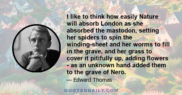 I like to think how easily Nature will absorb London as she absorbed the mastodon, setting her spiders to spin the winding-sheet and her worms to fill in the grave, and her grass to cover it pitifully up, adding flowers 