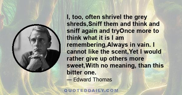 I, too, often shrivel the grey shreds,Sniff them and think and sniff again and tryOnce more to think what it is I am remembering,Always in vain. I cannot like the scent,Yet I would rather give up others more sweet,With