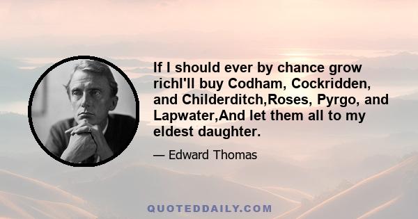 If I should ever by chance grow richI'll buy Codham, Cockridden, and Childerditch,Roses, Pyrgo, and Lapwater,And let them all to my eldest daughter.