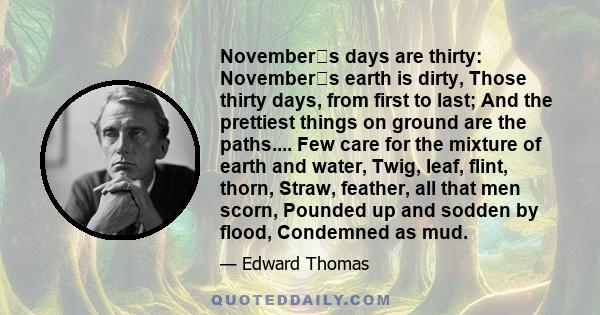 Novembers days are thirty: Novembers earth is dirty, Those thirty days, from first to last; And the prettiest things on ground are the paths.... Few care for the mixture of earth and water, Twig, leaf, flint, thorn,