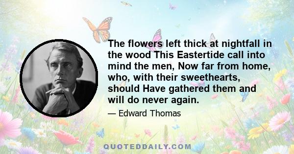 The flowers left thick at nightfall in the wood This Eastertide call into mind the men, Now far from home, who, with their sweethearts, should Have gathered them and will do never again.