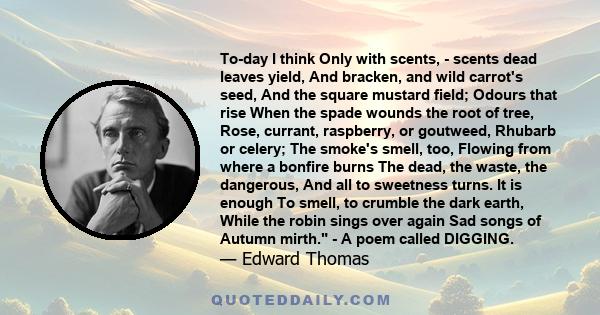 To-day I think Only with scents, - scents dead leaves yield, And bracken, and wild carrot's seed, And the square mustard field; Odours that rise When the spade wounds the root of tree, Rose, currant, raspberry, or