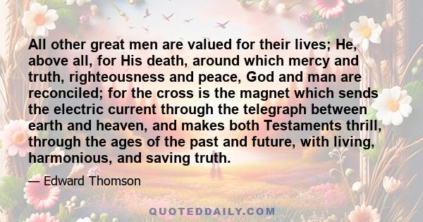 All other great men are valued for their lives; He, above all, for His death, around which mercy and truth, righteousness and peace, God and man are reconciled; for the cross is the magnet which sends the electric