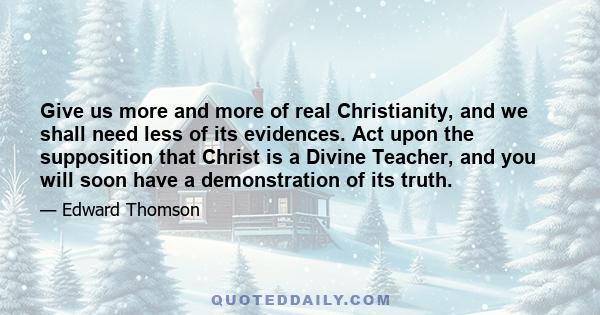 Give us more and more of real Christianity, and we shall need less of its evidences. Act upon the supposition that Christ is a Divine Teacher, and you will soon have a demonstration of its truth.