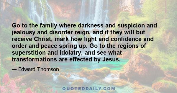 Go to the family where darkness and suspicion and jealousy and disorder reign, and if they will but receive Christ, mark how light and confidence and order and peace spring up. Go to the regions of superstition and