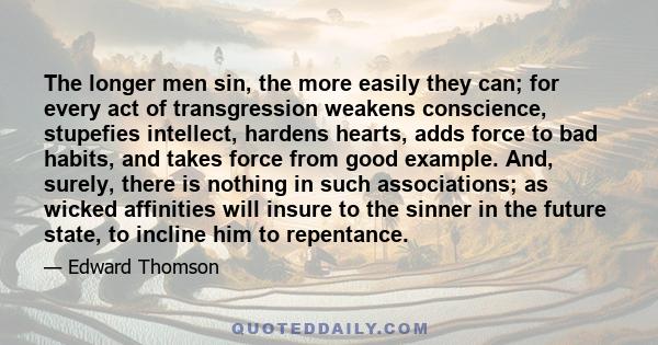 The longer men sin, the more easily they can; for every act of transgression weakens conscience, stupefies intellect, hardens hearts, adds force to bad habits, and takes force from good example. And, surely, there is