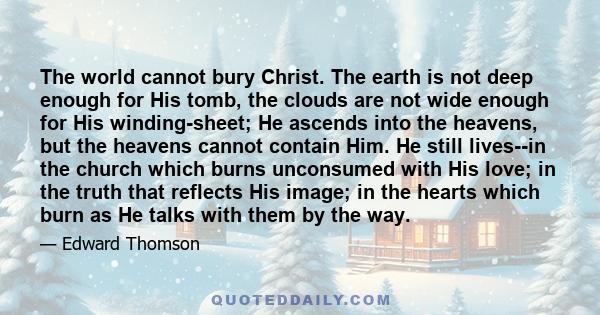 The world cannot bury Christ. The earth is not deep enough for His tomb, the clouds are not wide enough for His winding-sheet; He ascends into the heavens, but the heavens cannot contain Him. He still lives--in the