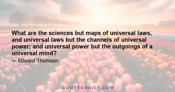 What are the sciences but maps of universal laws, and universal laws but the channels of universal power; and universal power but the outgoings of a universal mind?