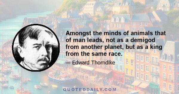 Amongst the minds of animals that of man leads, not as a demigod from another planet, but as a king from the same race.