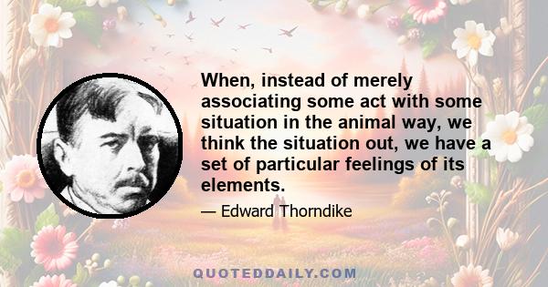 When, instead of merely associating some act with some situation in the animal way, we think the situation out, we have a set of particular feelings of its elements.