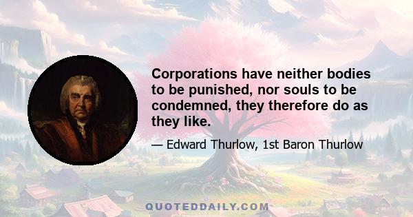 Corporations have neither bodies to be punished, nor souls to be condemned, they therefore do as they like.