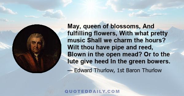 May, queen of blossoms, And fulfilling flowers, With what pretty music Shall we charm the hours? Wilt thou have pipe and reed, Blown in the open mead? Or to the lute give heed In the green bowers.