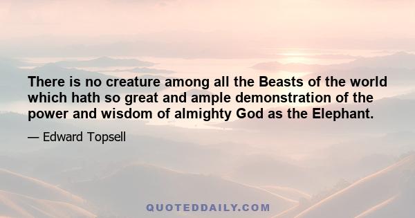 There is no creature among all the Beasts of the world which hath so great and ample demonstration of the power and wisdom of almighty God as the Elephant.