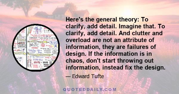 Here's the general theory: To clarify, add detail. Imagine that. To clarify, add detail. And clutter and overload are not an attribute of information, they are failures of design. If the information is in chaos, don't