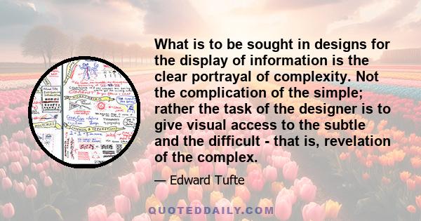 What is to be sought in designs for the display of information is the clear portrayal of complexity. Not the complication of the simple; rather the task of the designer is to give visual access to the subtle and the