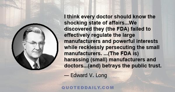 I think every doctor should know the shocking state of affairs...We discovered they (the FDA) failed to effectively regulate the large manufacturers and powerful interests while recklessly persecuting the small