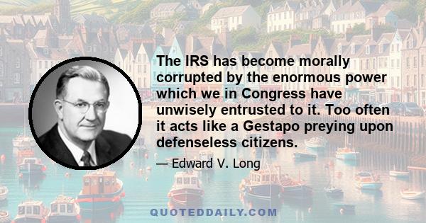 The IRS has become morally corrupted by the enormous power which we in Congress have unwisely entrusted to it. Too often it acts like a Gestapo preying upon defenseless citizens.