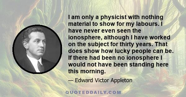 I am only a physicist with nothing material to show for my labours. I have never even seen the ionosphere, although I have worked on the subject for thirty years. That does show how lucky people can be. If there had