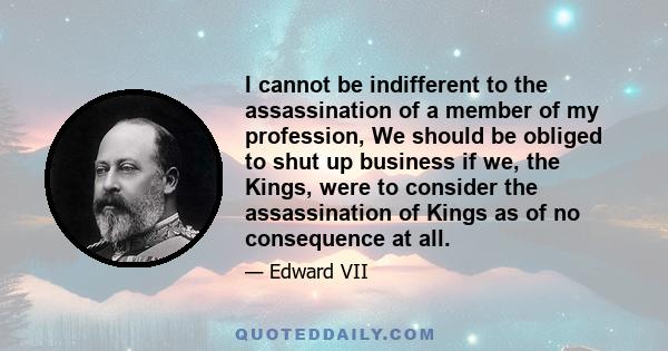 I cannot be indifferent to the assassination of a member of my profession, We should be obliged to shut up business if we, the Kings, were to consider the assassination of Kings as of no consequence at all.