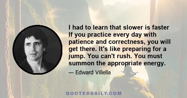 I had to learn that slower is faster If you practice every day with patience and correctness, you will get there. It's like preparing for a jump. You can't rush. You must summon the appropriate energy.