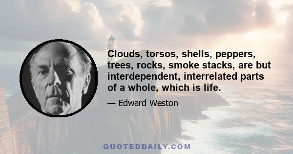 Clouds, torsos, shells, peppers, trees, rocks, smoke stacks, are but interdependent, interrelated parts of a whole, which is life.