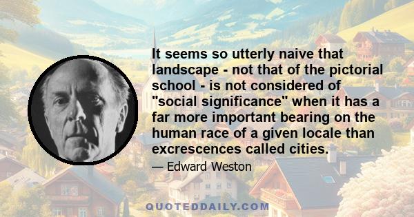 It seems so utterly naive that landscape - not that of the pictorial school - is not considered of social significance when it has a far more important bearing on the human race of a given locale than excrescences